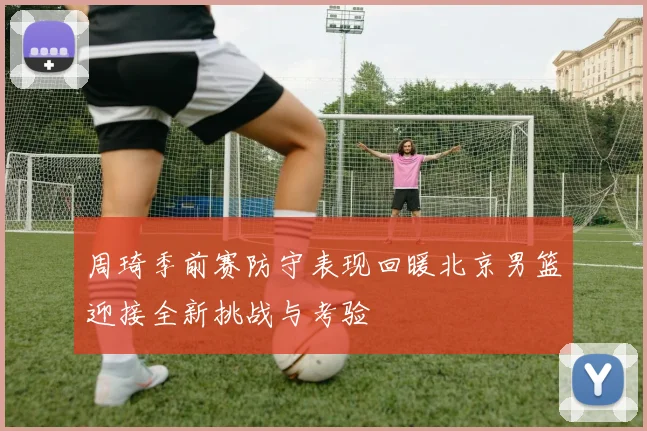 周琦季前赛防守表现回暖北京男篮迎接全新挑战与考验
