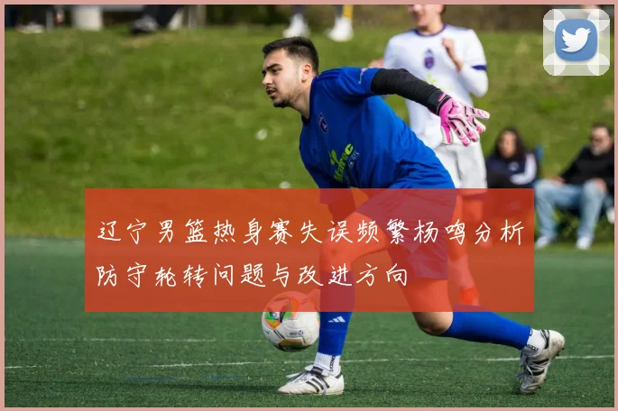 辽宁男篮热身赛失误频繁杨鸣分析防守轮转问题与改进方向
