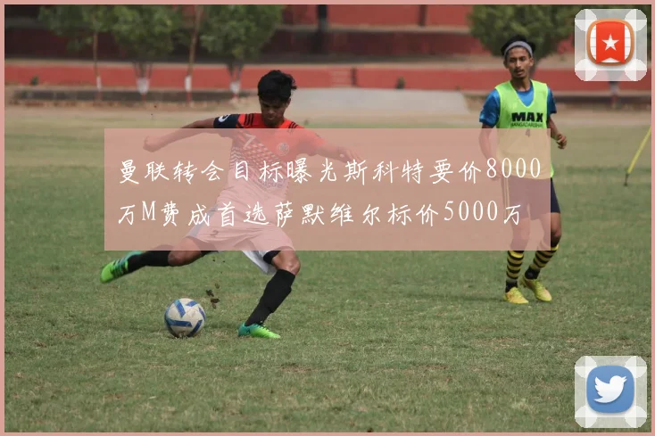 曼联转会目标曝光斯科特要价8000万M费成首选萨默维尔标价5000万