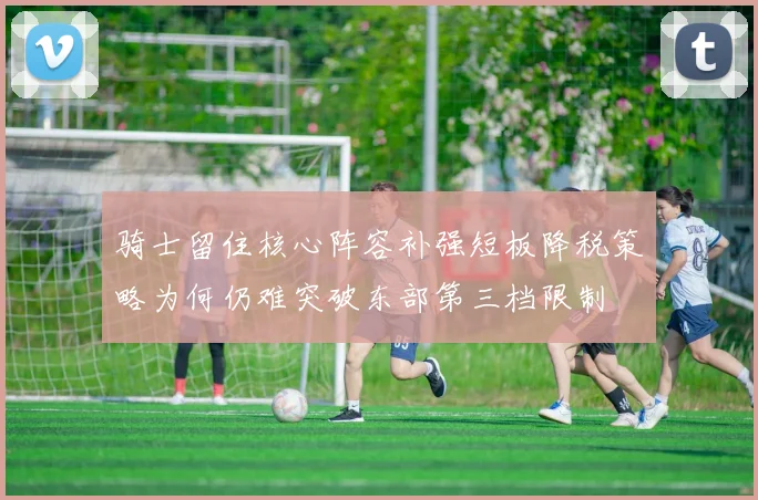 骑士留住核心阵容补强短板降税策略为何仍难突破东部第三档限制