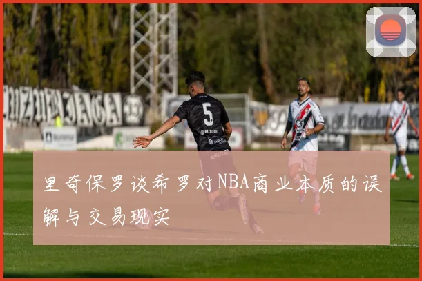 里奇保罗谈希罗对NBA商业本质的误解与交易现实