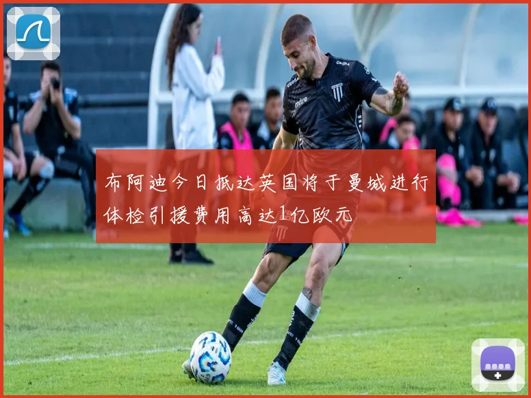 布阿迪今日抵达英国将于曼城进行体检引援费用高达1亿欧元