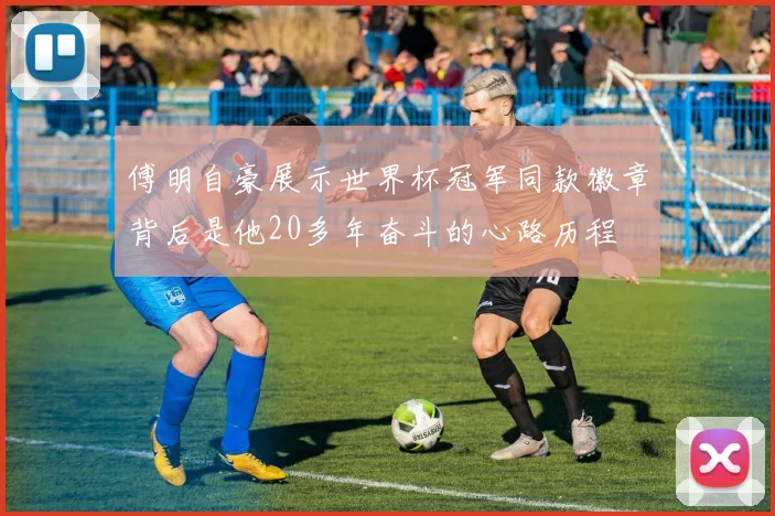 傅明自豪展示世界杯冠军同款徽章背后是他20多年奋斗的心路历程