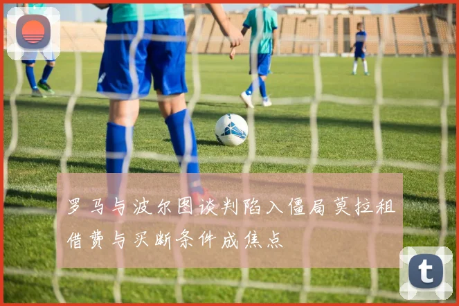 罗马与波尔图谈判陷入僵局莫拉租借费与买断条件成焦点