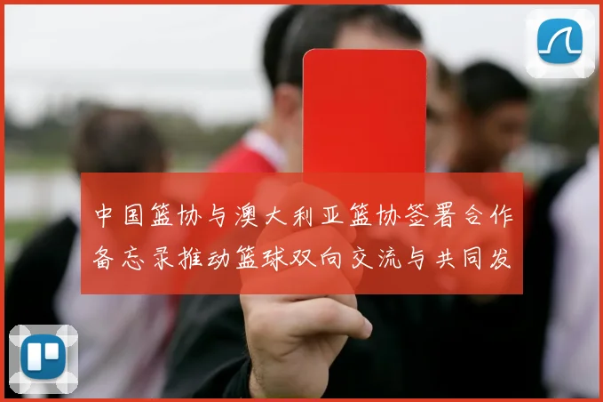 中国篮协与澳大利亚篮协签署合作备忘录推动篮球双向交流与共同发展