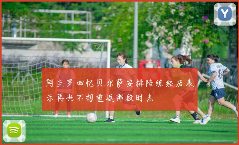 阿圭罗回忆贝尔萨安排陪练经历表示再也不想重返那段时光
