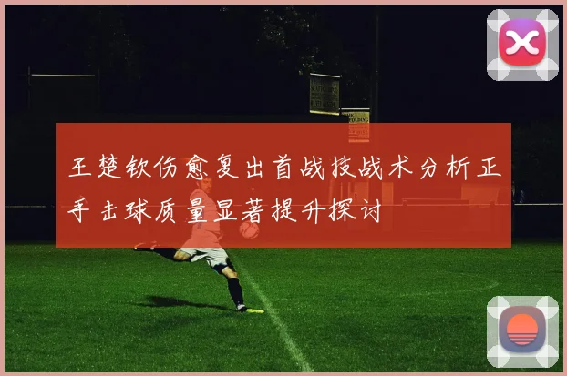 王楚钦伤愈复出首战技战术分析正手击球质量显著提升探讨